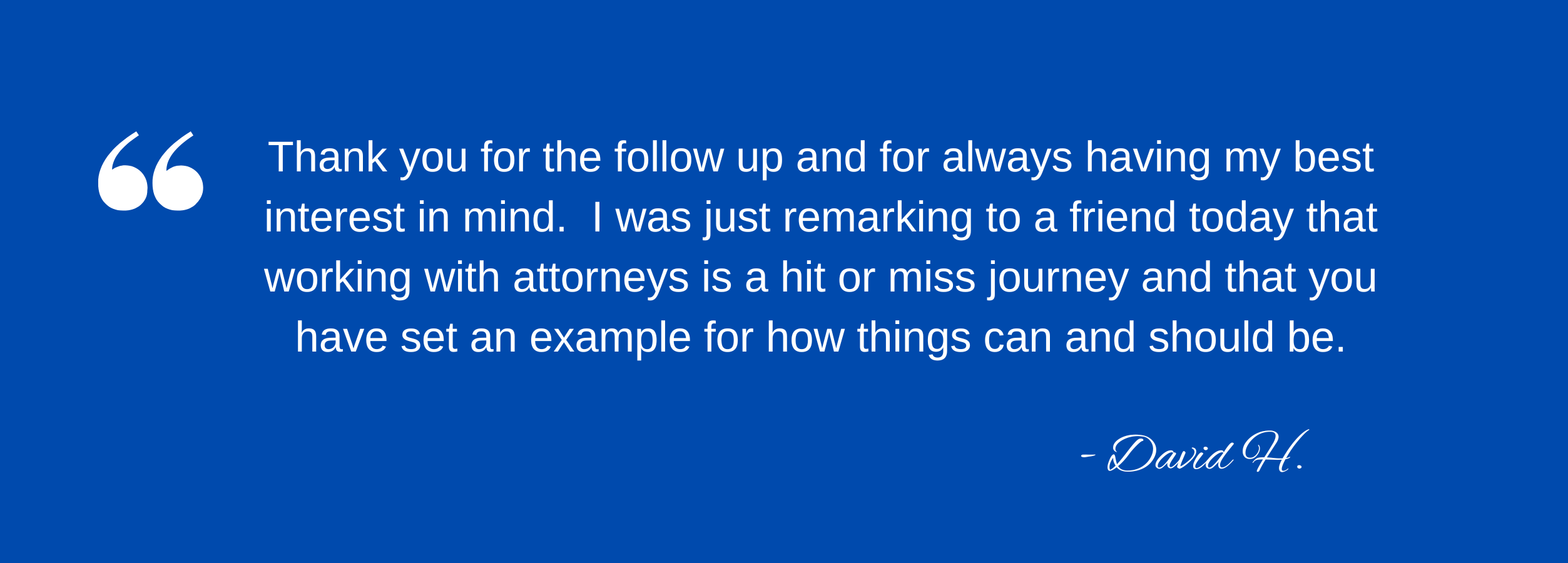 Testimonial - Thank you for the follow up and for always having my best interest in mind. I was just remarking to a friend today that working with attorneys is a hit or miss journey and that you have set an example for how things can and should be.