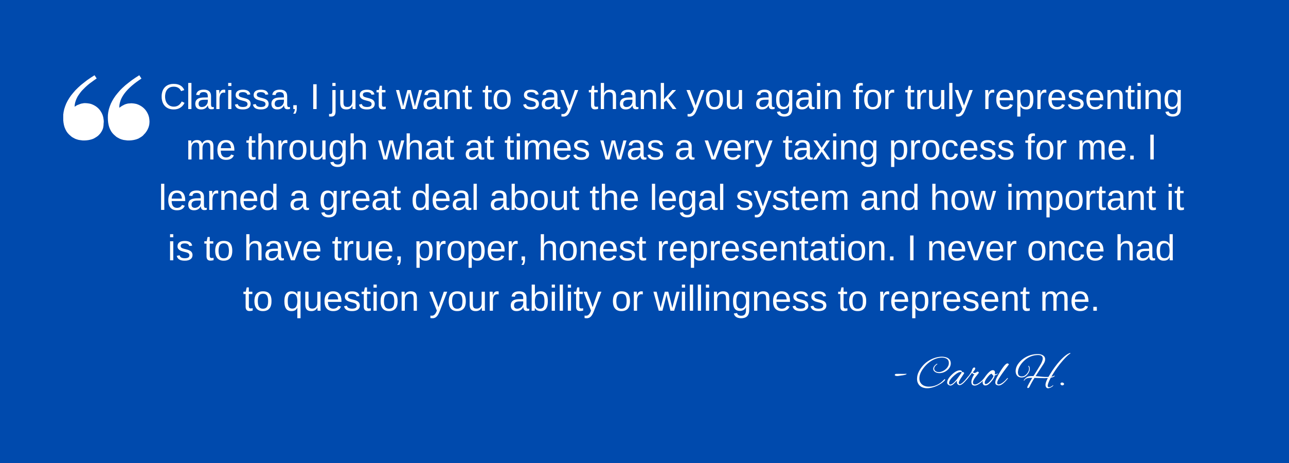 Clarissa, I just want to say thank you again for truly representing me through what at times was a very taxing process for me. I learned a great deal about the legal system and how important it is to have true, proper, honest representation. I never once had to question your ability or willingness to represent me. - Carol H.