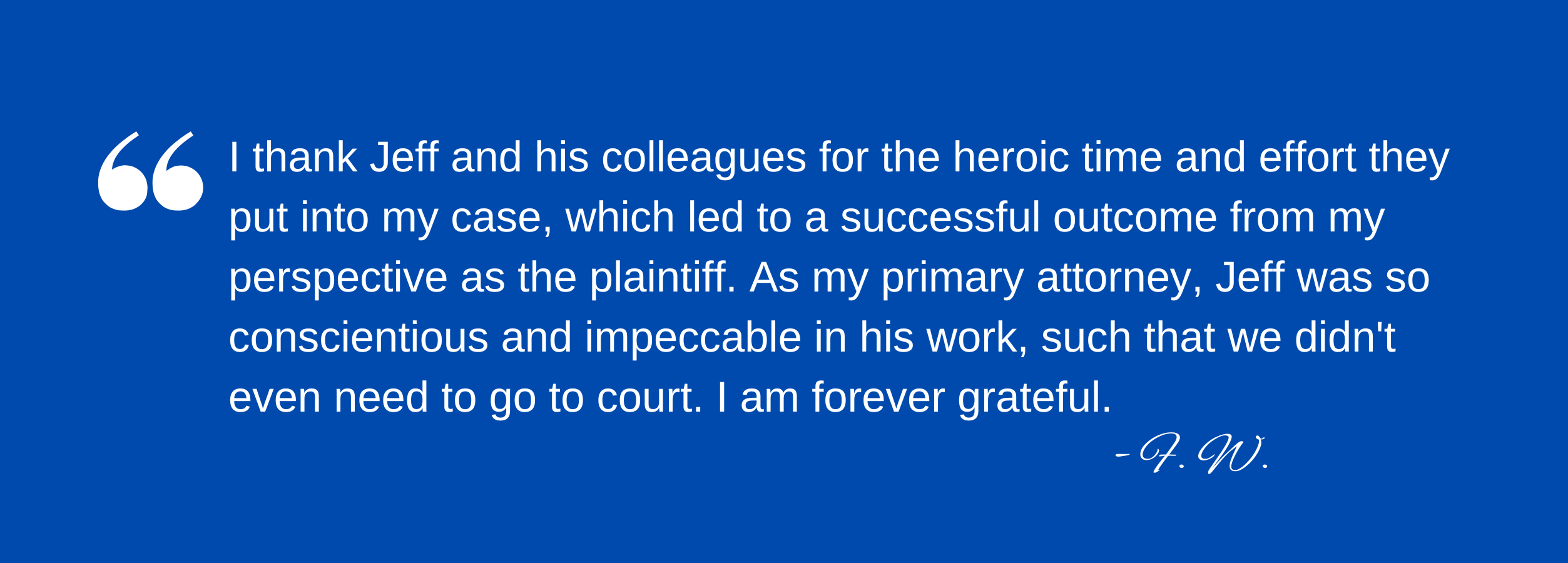 Testimonial: "I thank Jeff and his colleagues for the heroic time and effort they put into my case, which led to a successful outcome from my perspective as the plaintiff. As my primary attorney, Jeff was so conscientious and impeccable in his work, such that we didn't even need to go to court. I am forever grateful."