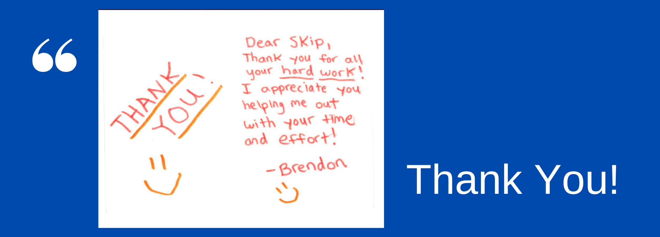 Client Thank You Note - Dear Skip, thank you for all your hard work! I appreciate you helping me out with your time and effort! Thank you, Brendon