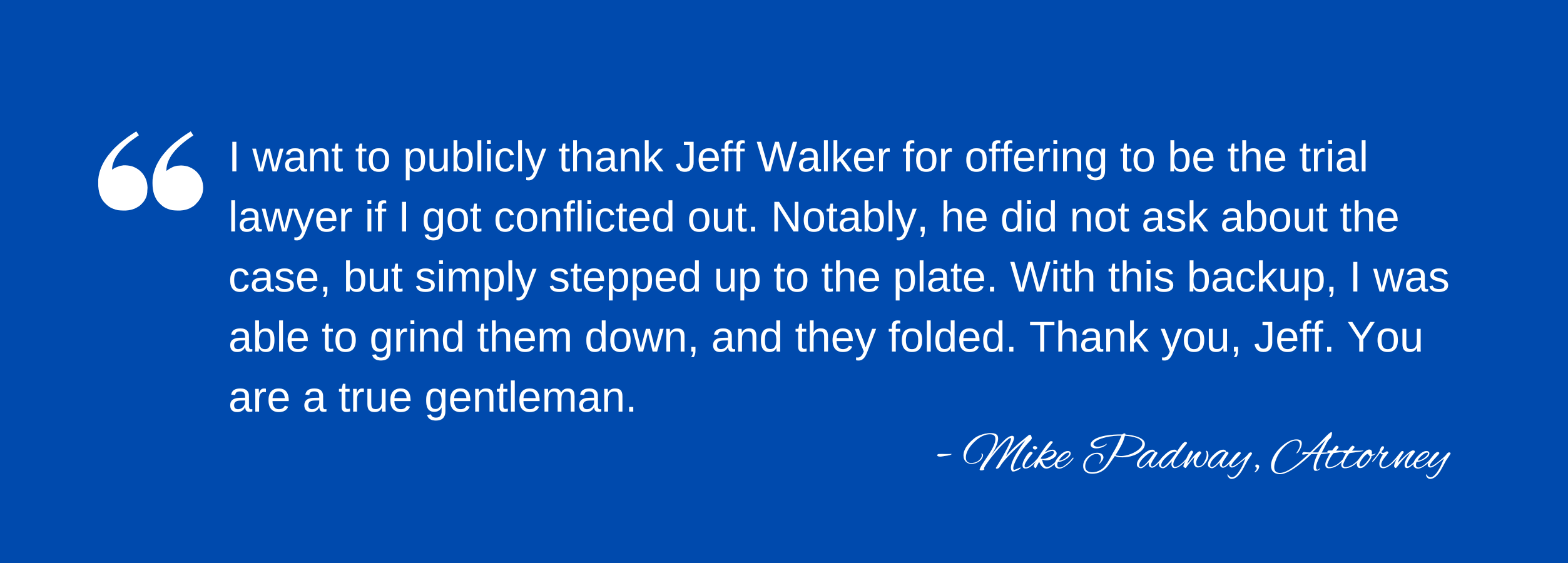 "I want to publicly thank Jeff Walker for offering to be the trial lawyer if I got conflicted out. Notably, he did not ask about the case, but simply stepped up to the plate. With this backup, I was able to grind them down, and they folded. Thank you, Jeff. You are a true gentleman." Mike Padway, Attorney