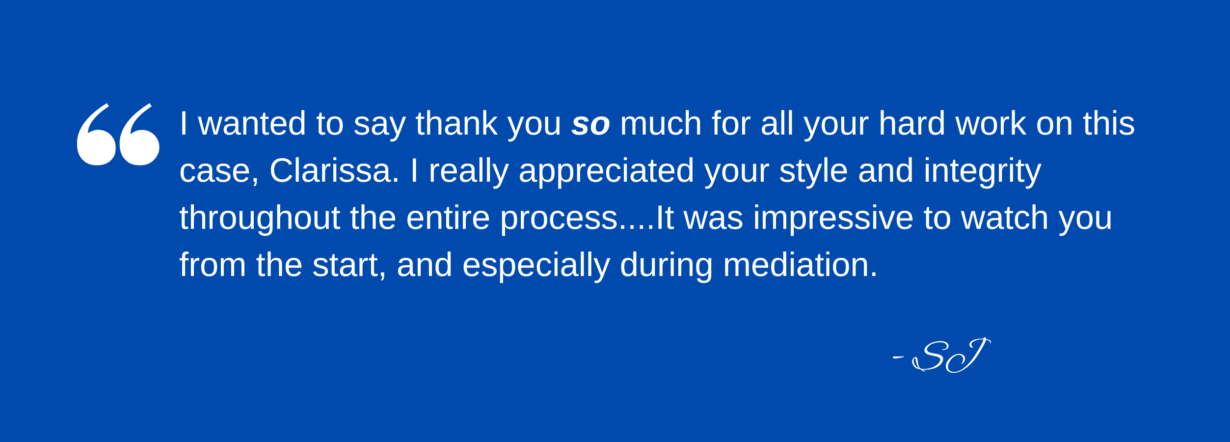 I wanted to say thank you so much for all your hard work on this case, Clarissa. I really appreciated your style and integrity throughout the entire process....It was impressive to watch you from the start, and especially during mediation. – SJ