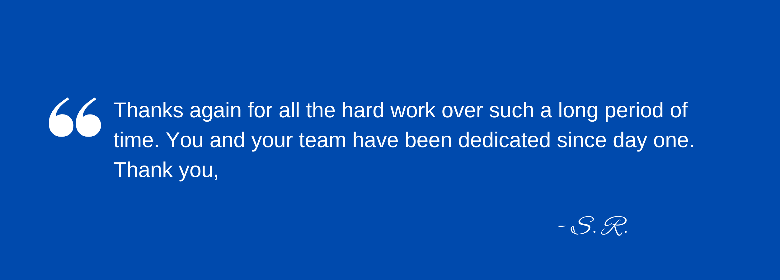 Thanks again for all the hard work over such a long period of time. You and your team have been dedicated since day one. Thank you, S. R.