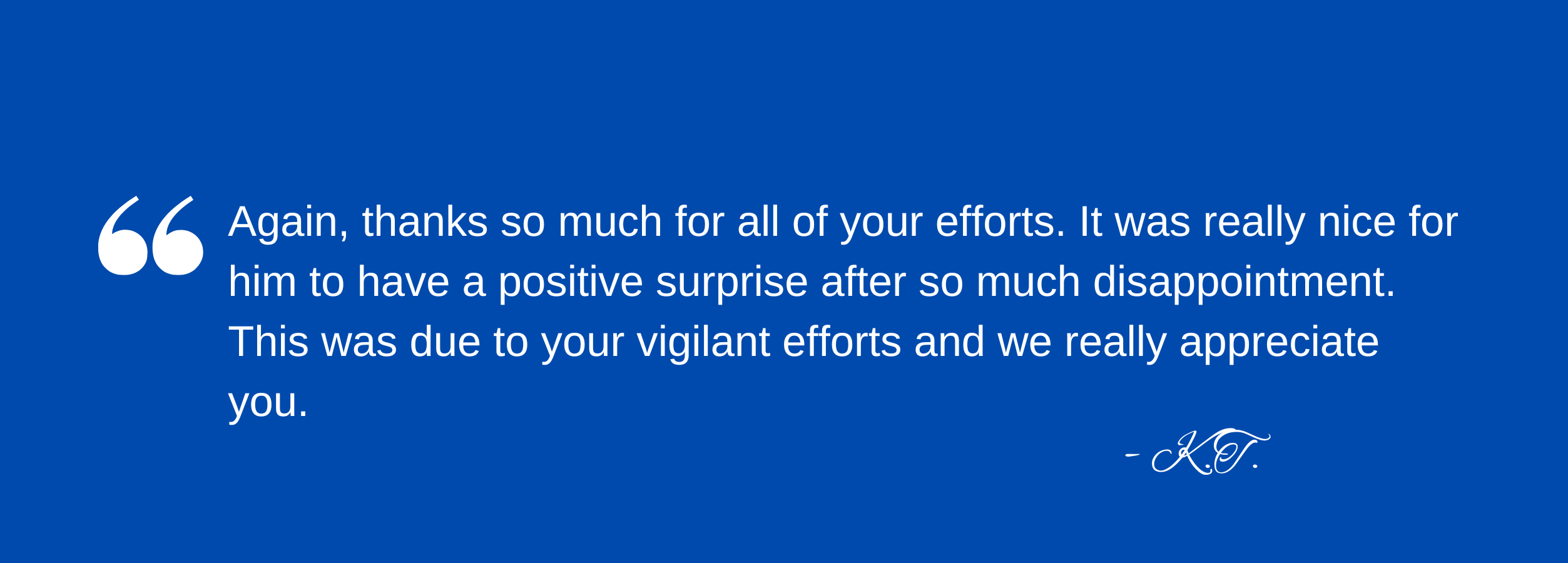 Again, thanks so much for all of your efforts. It was really nice for him to have a positive surprise after so much disappointment. This was due to your vigilant efforts and we really appreciate you. - KT